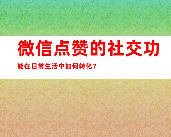 微信点赞的社交功能在日常生活中如何转化？