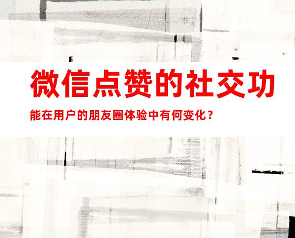 微信点赞的社交功能在用户的朋友圈体验中有何变化？