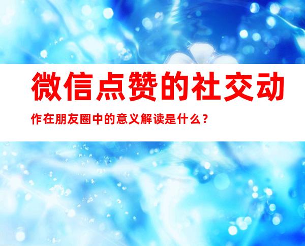 微信点赞的社交动作在朋友圈中的意义解读是什么？