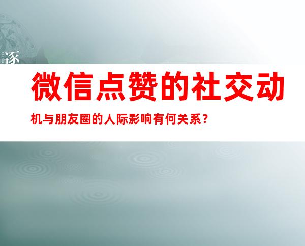 微信点赞的社交动机与朋友圈的人际影响有何关系？