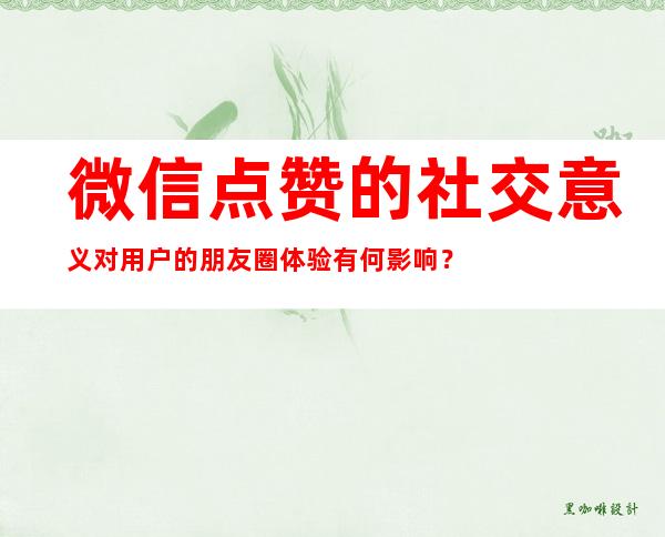 微信点赞的社交意义对用户的朋友圈体验有何影响？