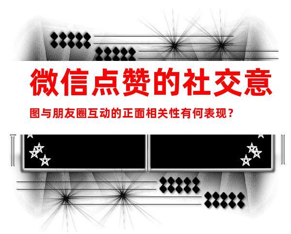 微信点赞的社交意图与朋友圈互动的正面相关性有何表现？