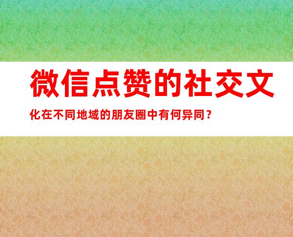 微信点赞的社交文化在不同地域的朋友圈中有何异同？