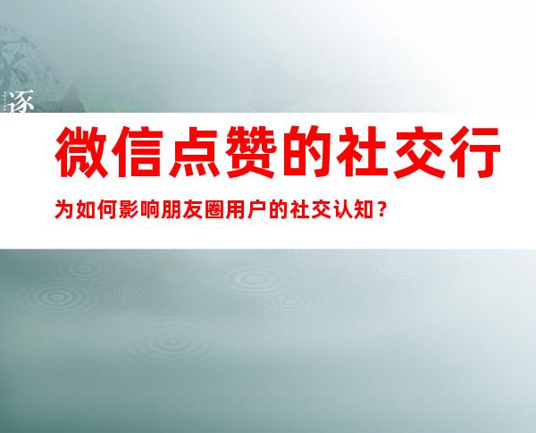 微信点赞的社交行为如何影响朋友圈用户的社交认知？