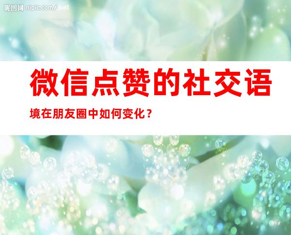 微信点赞的社交语境在朋友圈中如何变化？