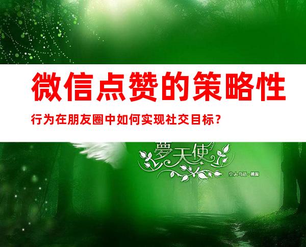 微信点赞的策略性行为在朋友圈中如何实现社交目标？