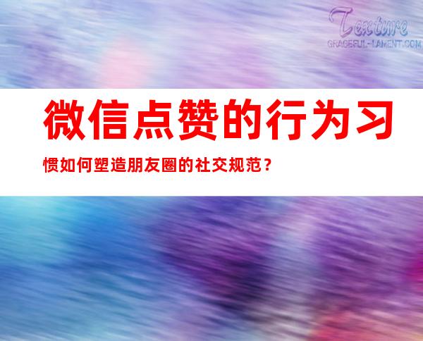 微信点赞的行为习惯如何塑造朋友圈的社交规范？