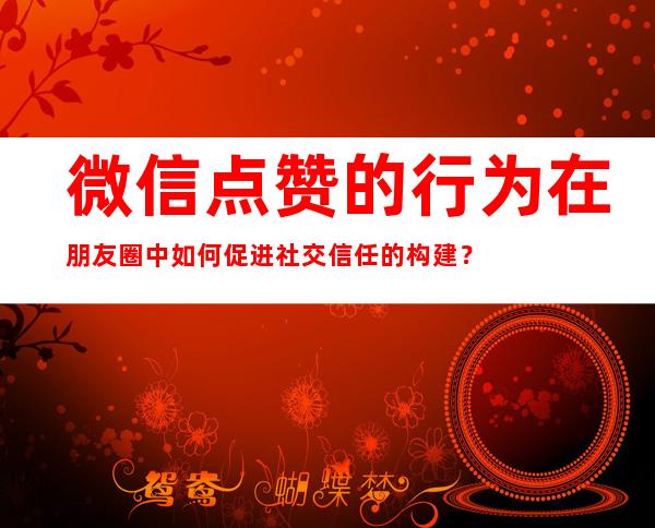 微信点赞的行为在朋友圈中如何促进社交信任的构建？