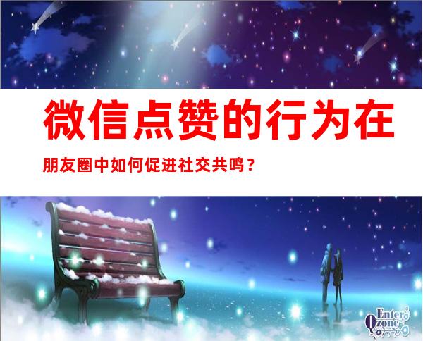 微信点赞的行为在朋友圈中如何促进社交共鸣？