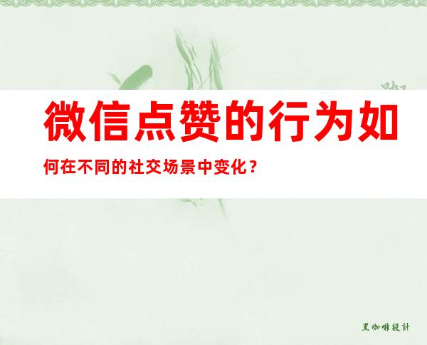 微信点赞的行为如何在不同的社交场景中变化？