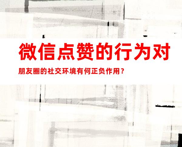 微信点赞的行为对朋友圈的社交环境有何正负作用？