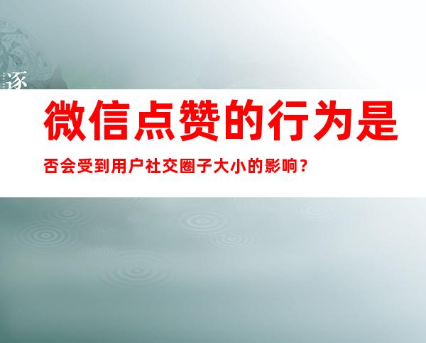 微信点赞的行为是否会受到用户社交圈子大小的影响？