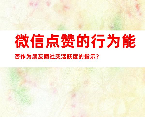 微信点赞的行为能否作为朋友圈社交活跃度的指示？