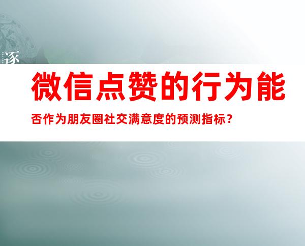 微信点赞的行为能否作为朋友圈社交满意度的预测指标？