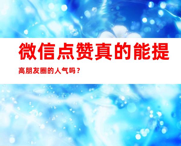 微信点赞真的能提高朋友圈的人气吗？