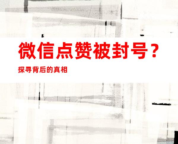 微信点赞被封号？探寻背后的真相