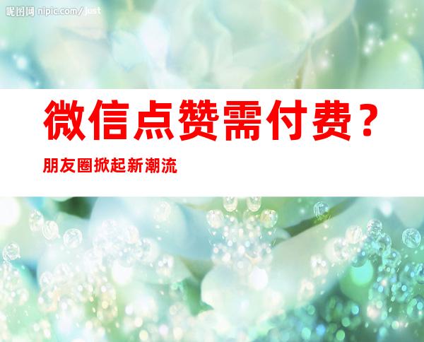 微信点赞需付费？ 朋友圈掀起新潮流