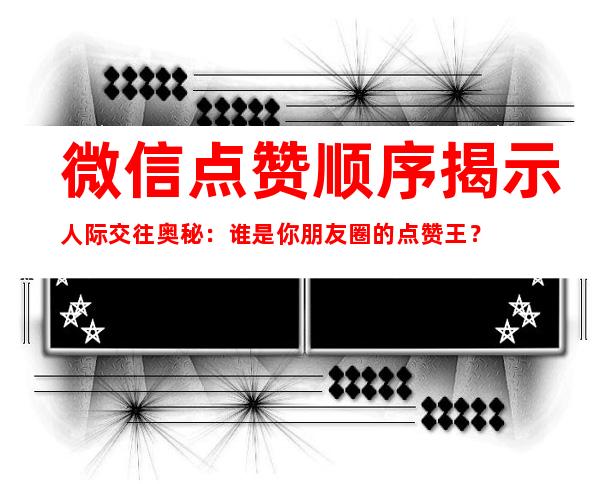 微信点赞顺序揭示人际交往奥秘：谁是你朋友圈的点赞王？