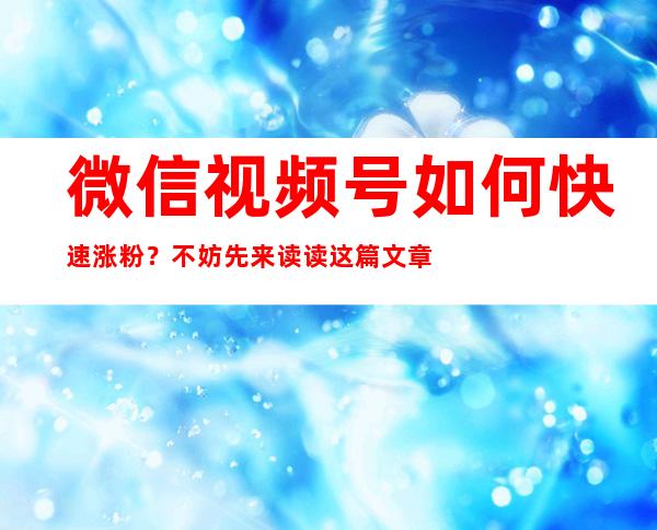 微信视频号如何快速涨粉？不妨先来读读这篇文章