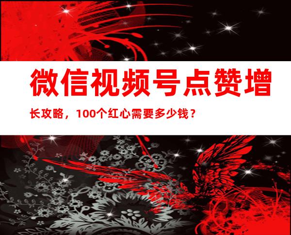 微信视频号点赞增长攻略，100个红心需要多少钱？