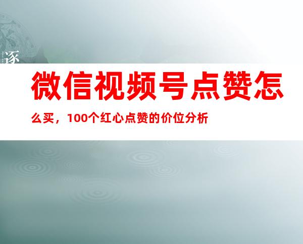 微信视频号点赞怎么买，100个红心点赞的价位分析