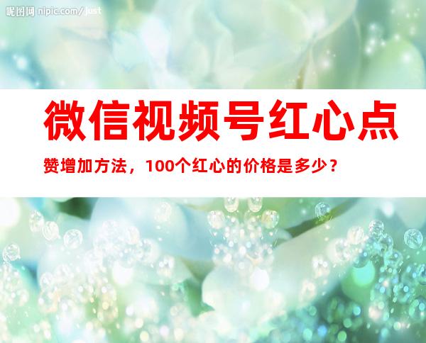 微信视频号红心点赞增加方法，100个红心的价格是多少？