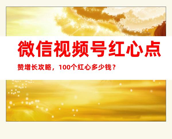 微信视频号红心点赞增长攻略，100个红心多少钱？