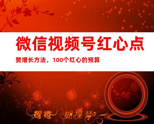 微信视频号红心点赞增长方法，100个红心的预算