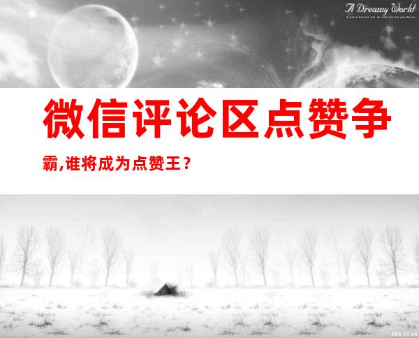 微信评论区点赞争霸,谁将成为点赞王？