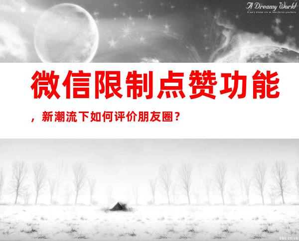 微信限制点赞功能，新潮流下如何评价朋友圈？