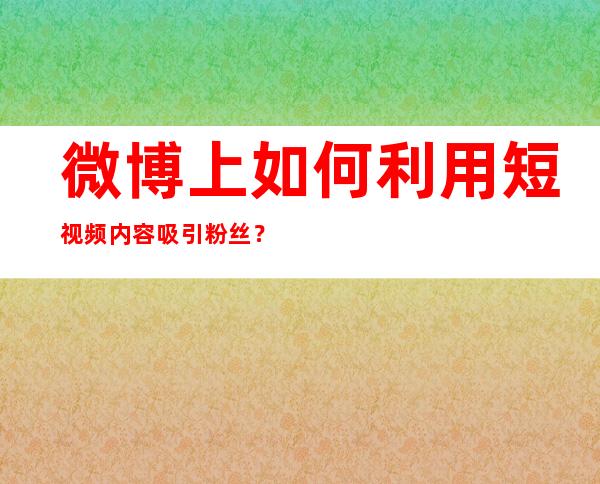 微博上如何利用短视频内容吸引粉丝？