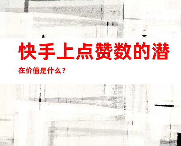 快手上点赞数的潜在价值是什么？