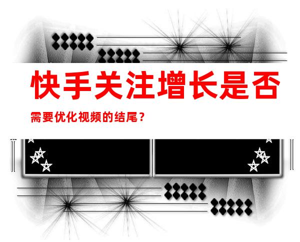 快手关注增长是否需要优化视频的结尾？