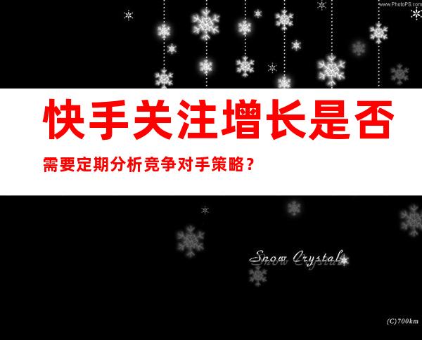 快手关注增长是否需要定期分析竞争对手策略？