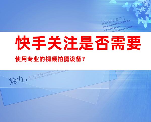 快手关注是否需要使用专业的视频拍摄设备？