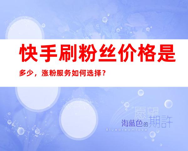 快手刷粉丝价格是多少，涨粉服务如何选择？