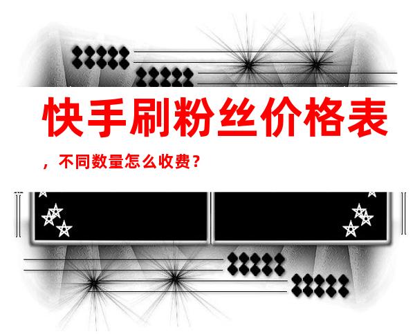 快手刷粉丝价格表，不同数量怎么收费？