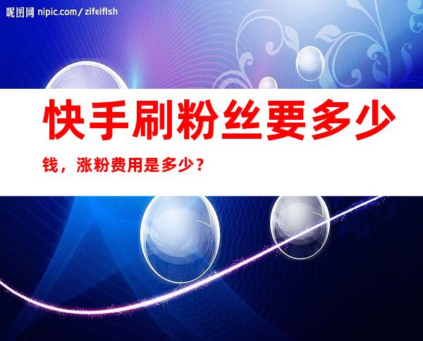 快手刷粉丝要多少钱，涨粉费用是多少？