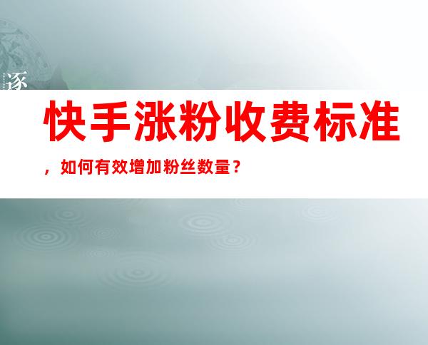 快手涨粉收费标准，如何有效增加粉丝数量？