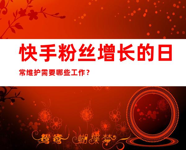 快手粉丝增长的日常维护需要哪些工作？