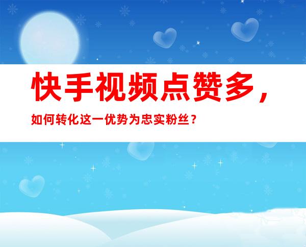 快手视频点赞多，如何转化这一优势为忠实粉丝？