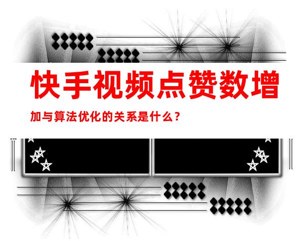 快手视频点赞数增加与算法优化的关系是什么？