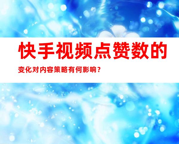 快手视频点赞数的变化对内容策略有何影响？