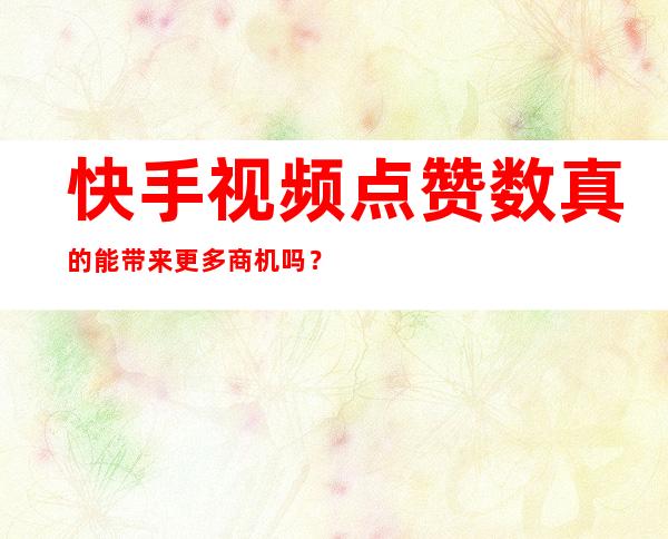 快手视频点赞数真的能带来更多商机吗？