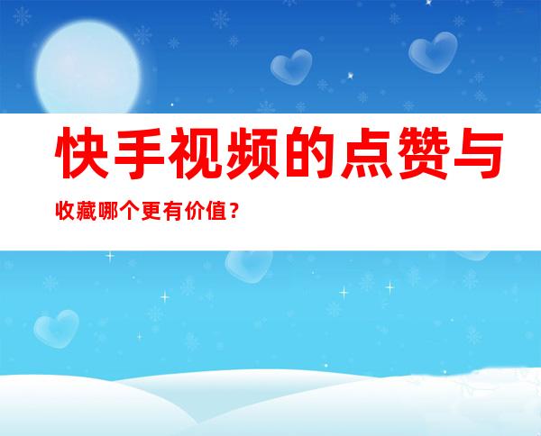 快手视频的点赞与收藏哪个更有价值？