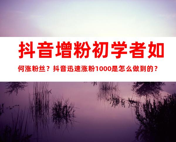 抖音增粉初学者如何涨粉丝？抖音迅速涨粉1000是怎么做到的？