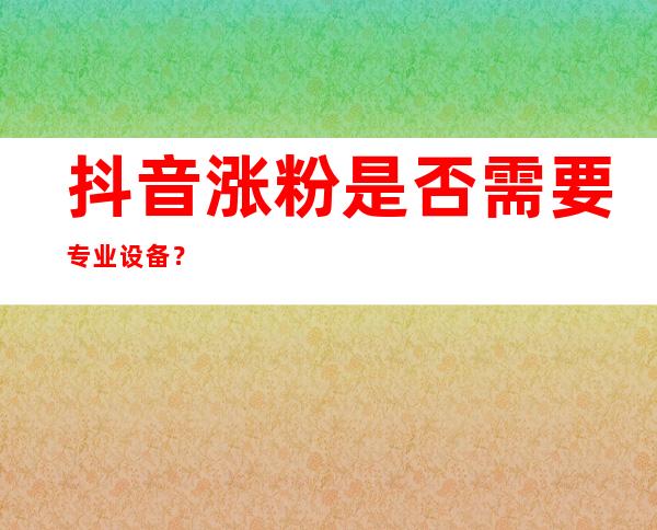 抖音涨粉是否需要专业设备？