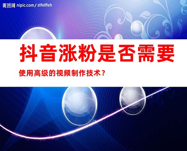 抖音涨粉是否需要使用高级的视频制作技术？