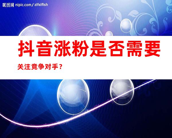 抖音涨粉是否需要关注竞争对手？