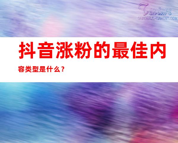 抖音涨粉的最佳内容类型是什么？